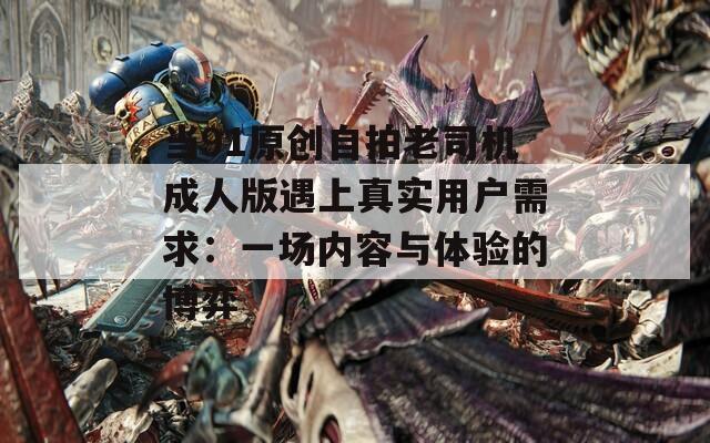 当91原创自拍老司机成人版遇上真实用户需求：一场内容与体验的博弈