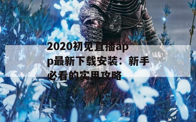 2020初见直播app最新下载安装：新手必看的实用攻略