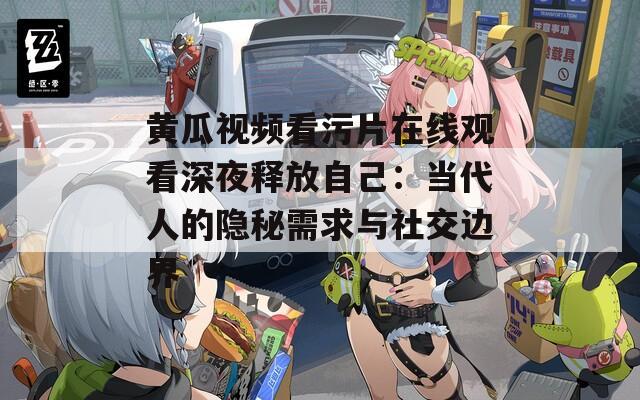 黄瓜视频看污片在线观看深夜释放自己：当代人的隐秘需求与社交边界