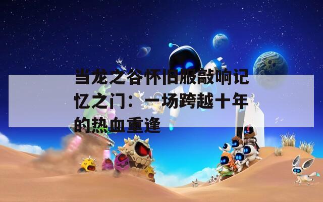 当龙之谷怀旧服敲响记忆之门：一场跨越十年的热血重逢