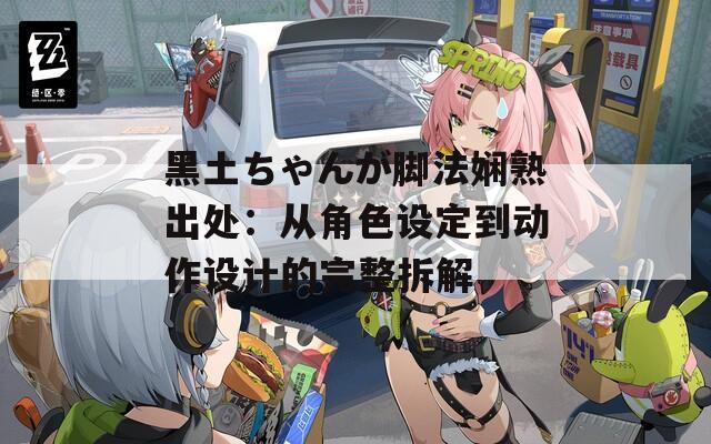 黑土ちゃんが脚法娴熟出处：从角色设定到动作设计的完整拆解