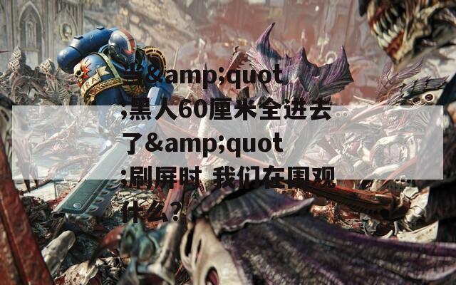 当&quot;黑人60厘米全进去了&quot;刷屏时 我们在围观什么？