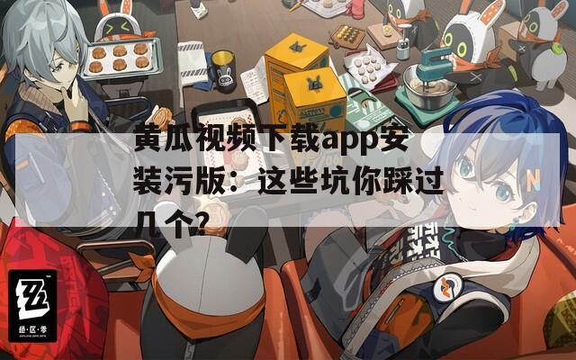 黄瓜视频下载app安装污版：这些坑你踩过几个？