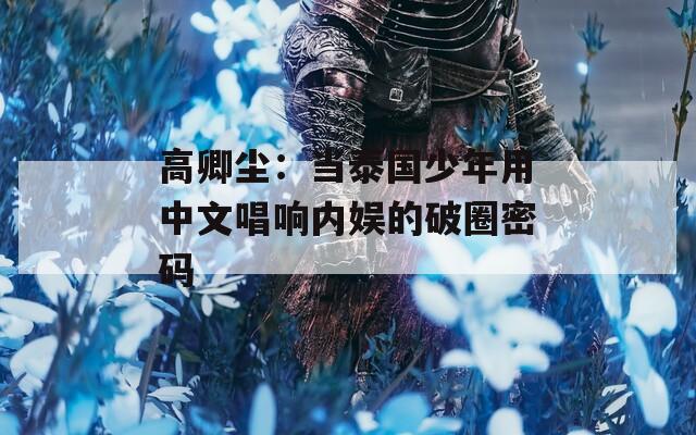 高卿尘：当泰国少年用中文唱响内娱的破圈密码