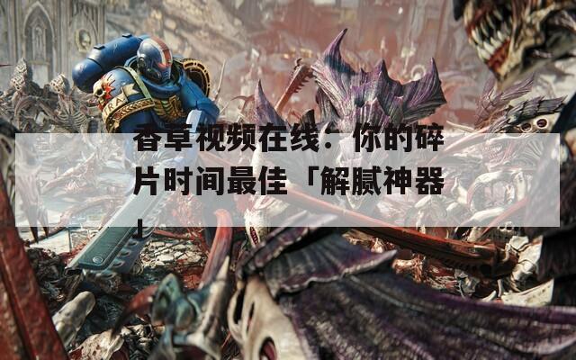 香草视频在线：你的碎片时间最佳「解腻神器」