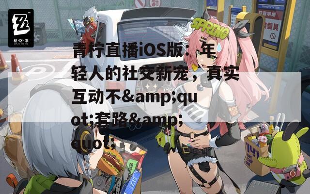 青柠直播iOS版：年轻人的社交新宠，真实互动不&quot;套路&quot;