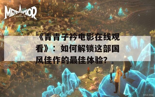 《青青子衿电影在线观看》：如何解锁这部国风佳作的最佳体验？
