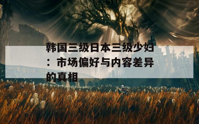 韩国三级日本三级少妇：市场偏好与内容差异的真相
