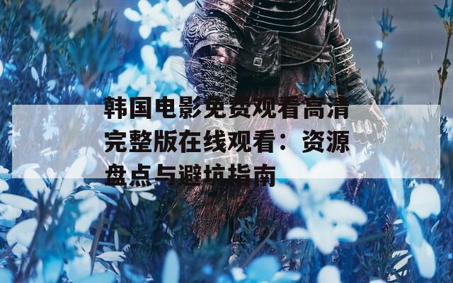 韩国电影免费观看高清完整版在线观看：资源盘点与避坑指南