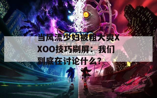当风流少妇被粗大爽XXOO技巧刷屏：我们到底在讨论什么？