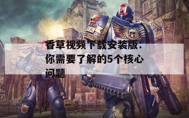 香草视频下载安装版：你需要了解的5个核心问题