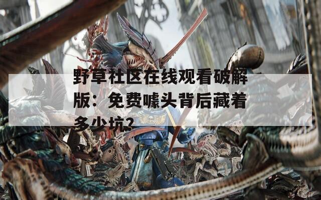 野草社区在线观看破解版：免费噱头背后藏着多少坑？