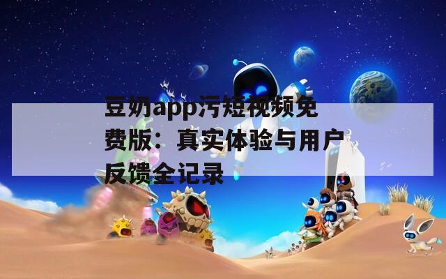 豆奶app污短视频免费版：真实体验与用户反馈全记录