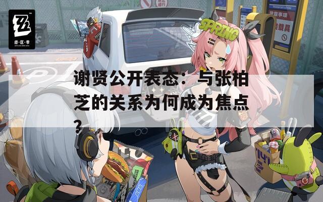 谢贤公开表态：与张柏芝的关系为何成为焦点？