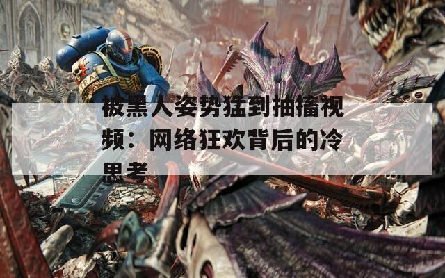 被黑人姿势猛到抽搐视频：网络狂欢背后的冷思考