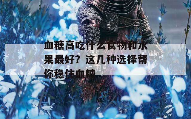 血糖高吃什么食物和水果最好？这几种选择帮你稳住血糖