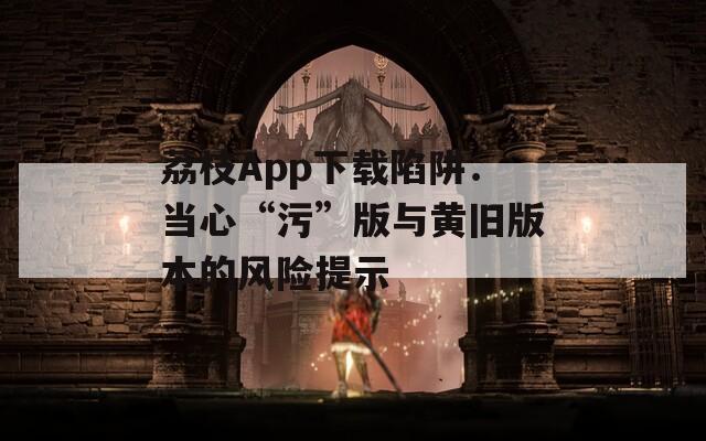 荔枝App下载陷阱：当心“污”版与黄旧版本的风险提示