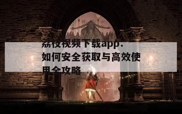 荔枝视频下载app：如何安全获取与高效使用全攻略