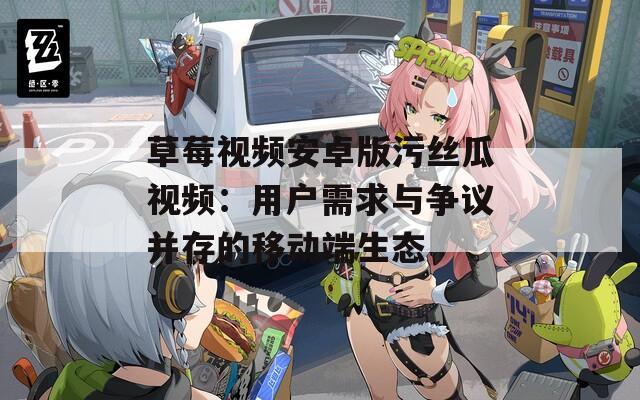 草莓视频安卓版污丝瓜视频：用户需求与争议并存的移动端生态