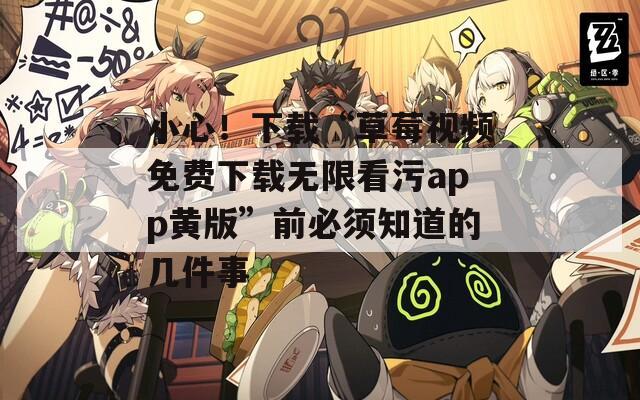 小心！下载“草莓视频免费下载无限看污app黄版”前必须知道的几件事