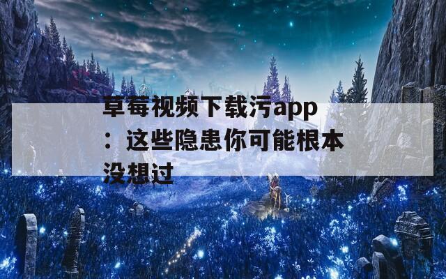 草莓视频下载污app：这些隐患你可能根本没想过