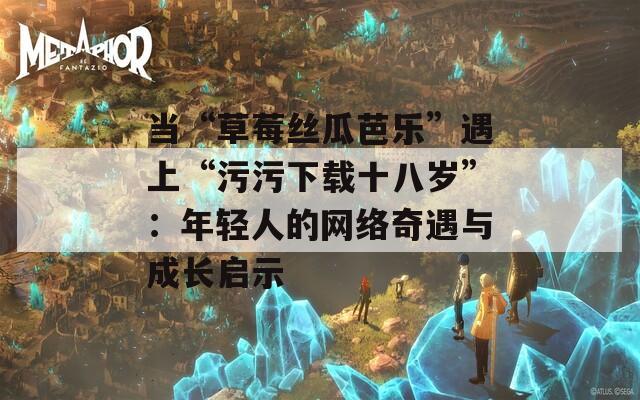 当“草莓丝瓜芭乐”遇上“污污下载十八岁”：年轻人的网络奇遇与成长启示