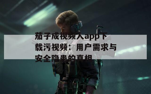 茄子成视频人app下载污视频：用户需求与安全隐患的真相