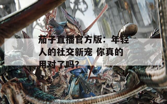 茄子直播官方版：年轻人的社交新宠 你真的用对了吗？