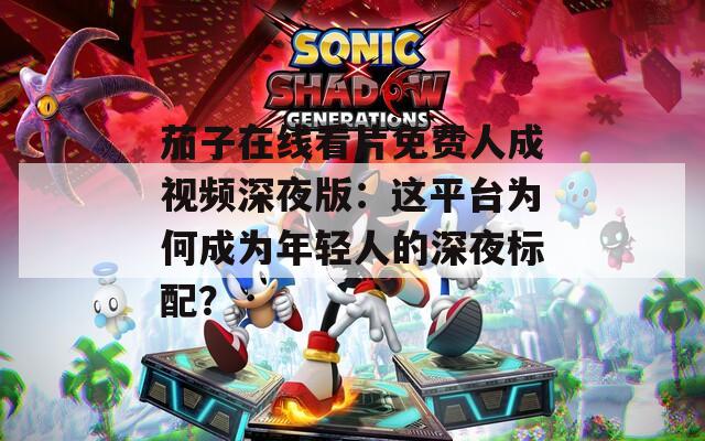 茄子在线看片免费人成视频深夜版：这平台为何成为年轻人的深夜标配？