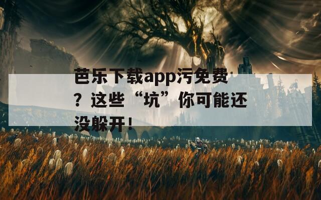 芭乐下载app污免费？这些“坑”你可能还没躲开！