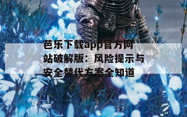 芭乐下载app官方网站破解版：风险提示与安全替代方案全知道