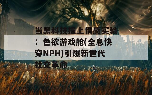 当黑科技撞上情感实验：色欲游戏舱(全息快穿NPH)引爆新世代社交革命