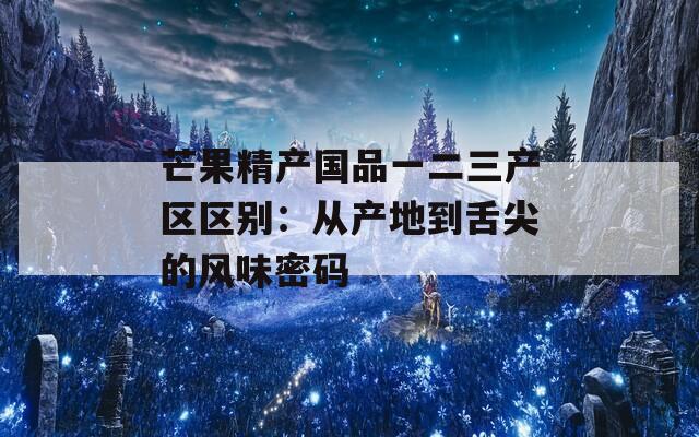 芒果精产国品一二三产区区别：从产地到舌尖的风味密码