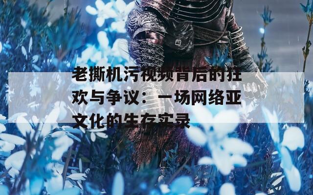 老撕机污视频背后的狂欢与争议：一场网络亚文化的生存实录