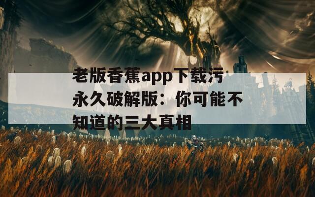 老版香蕉app下载污永久破解版：你可能不知道的三大真相