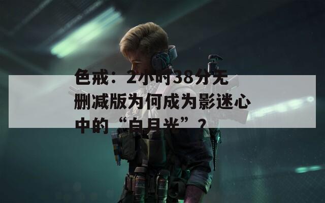 色戒：2小时38分无删减版为何成为影迷心中的“白月光”？