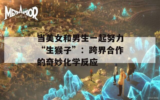 当美女和男生一起努力“生猴子”：跨界合作的奇妙化学反应