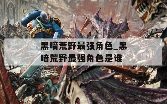 黑暗荒野最强角色_黑暗荒野最强角色是谁