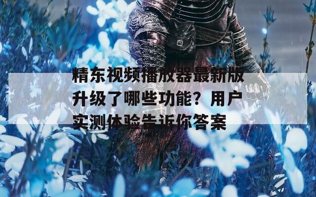 精东视频播放器最新版升级了哪些功能？用户实测体验告诉你答案