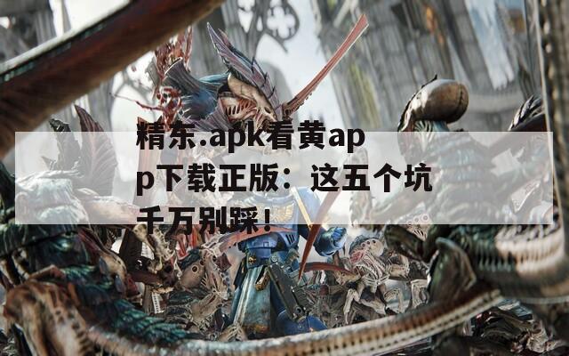 精东.apk看黄app下载正版：这五个坑千万别踩！