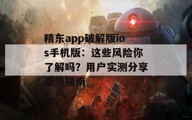 精东app破解版ios手机版：这些风险你了解吗？用户实测分享避坑指南