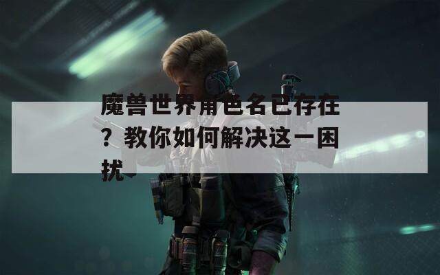 魔兽世界角色名已存在？教你如何解决这一困扰