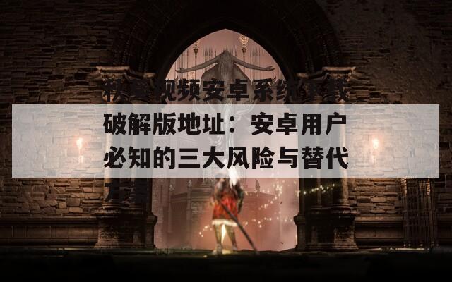 秋葵视频安卓系统下载破解版地址：安卓用户必知的三大风险与替代方案