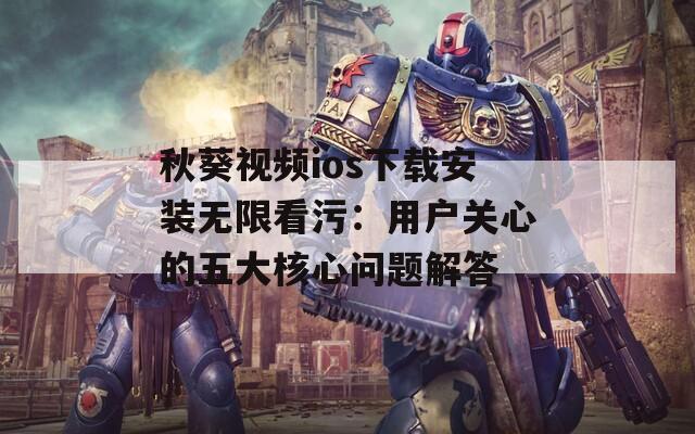秋葵视频ios下载安装无限看污：用户关心的五大核心问题解答