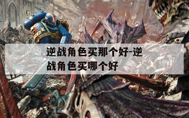 逆战角色买那个好-逆战角色买哪个好