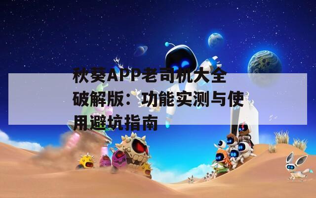 秋葵APP老司机大全破解版：功能实测与使用避坑指南