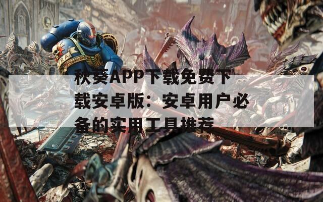 秋葵APP下载免费下载安卓版：安卓用户必备的实用工具推荐