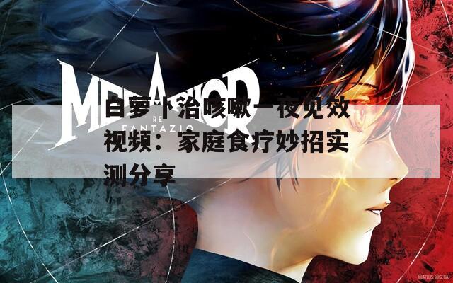 白萝卜治咳嗽一夜见效视频：家庭食疗妙招实测分享