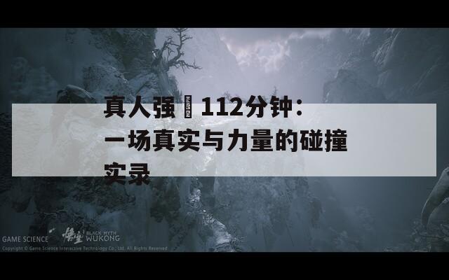 真人强弙112分钟：一场真实与力量的碰撞实录