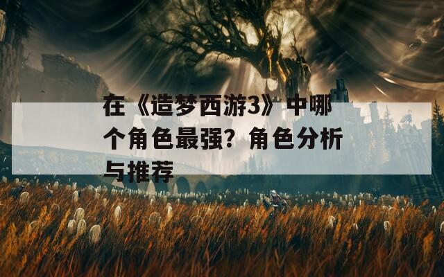 在《造梦西游3》中哪个角色最强？角色分析与推荐
